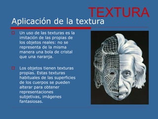 Aplicación de la textura
TEXTURA
 Un uso de las texturas es la
imitación de las propias de
los objetos reales: no se
representa de la misma
manera una bola de cristal
que una naranja.
 Los objetos tienen texturas
propias. Estas texturas
habituales de las superficies
de los cuerpos se pueden
alterar para obtener
representaciones
subjetivas, imágenes
fantasiosas.
 
