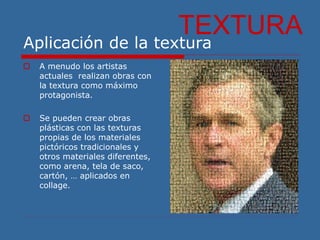 Aplicación de la textura
TEXTURA
 A menudo los artistas
actuales realizan obras con
la textura como máximo
protagonista.
 Se pueden crear obras
plásticas con las texturas
propias de los materiales
pictóricos tradicionales y
otros materiales diferentes,
como arena, tela de saco,
cartón, … aplicados en
collage.
 