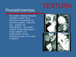 Procedimientos
 Se pueden realizar texturas
visuales a partir de la
fotocopia o escaneado de
distintos objetos, todos los
que puedan ser
fotocopiados. Se pueden
realizar varias fotocopias y
luego realizar una
composición con los
fragmentos que a uno más
le gusten.
TEXTURA
 