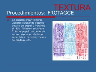 Procedimientos: FROTAGGE
 Se pueden crear texturas
visuales colocando objetos
debajo del papel y frotando
el lápiz. También se puede
frotar el papel con ceras de
varios colores en distintas
superficies: paredes, mesas
de madera, etc.
TEXTURA
 
