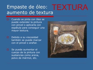 Empaste de óleo:
aumento de textura
 Cuando se pinta con óleo se
puede extender la pintura
con pincel o aplicarla con
espátula para conseguir una
mayor textura.
 Debido a su viscosidad
también se puede marcar
con el pincel o arañar.
 Se puede aumentar el
cuerpo de la pintura con
sustancias como arena,
polvo de mármol, etc.
TEXTURA
 