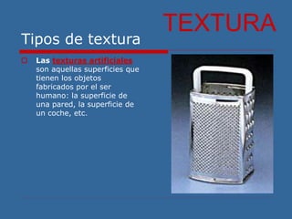 Tipos de textura
 Las texturas artificiales
son aquellas superficies que
tienen los objetos
fabricados por el ser
humano: la superficie de
una pared, la superficie de
un coche, etc.
TEXTURA
 