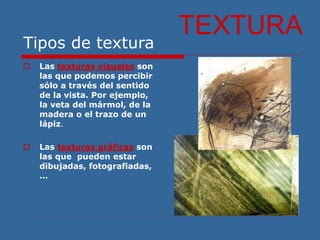 Tipos de textura
 Las texturas visuales son
las que podemos percibir
sólo a través del sentido
de la vista. Por ejemplo,
la veta del mármol, de la
madera o el trazo de un
lápiz.
 Las texturas gráficas son
las que pueden estar
dibujadas, fotografiadas,
…
TEXTURA
 