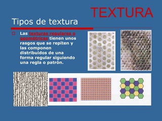 Tipos de textura
 Las texturas regulares o
geométricas tienen unos
rasgos que se repiten y
las componen
distribuidos de una
forma regular siguiendo
una regla o patrón.
TEXTURA
 