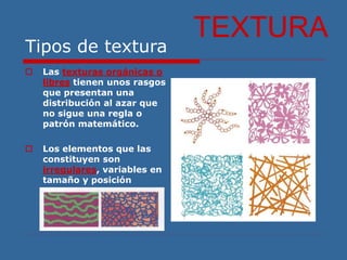 Tipos de textura
 Las texturas orgánicas o
libres tienen unos rasgos
que presentan una
distribución al azar que
no sigue una regla o
patrón matemático.
 Los elementos que las
constituyen son
irregulares, variables en
tamaño y posición
TEXTURA
 