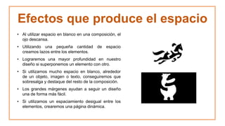 Efectos que produce el espacio
• Al utilizar espacio en blanco en una composición, el
ojo descansa.
• Utilizando una pequeña cantidad de espacio
creamos lazos entre los elementos.
• Lograremos una mayor profundidad en nuestro
diseño si superponemos un elemento con otro.
• Si utilizamos mucho espacio en blanco, alrededor
de un objeto, imagen o texto, conseguiremos que
sobresalga y destaque del resto de la composición.
• Los grandes márgenes ayudan a seguir un diseño
una de forma más fácil.
• Si utilizamos un espaciamiento desigual entre los
elementos, crearemos una página dinámica.
 