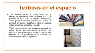 Texturas en el espacio
• Las texturas toman el protagonismo en la
decoración y juegan un papel importante en todo el
proceso de diseño de un espacio determinado;
estas generan diversas sensaciones, desde la
amplitud en grandes superficies, hasta un espacio
más acogedor en un espacio reducido.
• Tienen una sensación muy entregada y cuando se
utilizan en un área muy amplia, la amplitud se
reduce o ofrece un espíritu acogedor en un área
pequeña, el concepto están en los patrones que
componen el sujeto y la repetición.
 