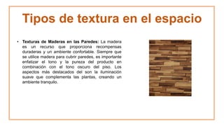 Tipos de textura en el espacio
• Texturas de Maderas en las Paredes: La madera
es un recurso que proporciona recompensas
duraderas y un ambiente confortable. Siempre que
se utilice madera para cubrir paredes, es importante
enfatizar el tono y la pureza del producto en
combinación con el tono oscuro del piso. Los
aspectos más destacados del son la iluminación
suave que complementa las plantas, creando un
ambiente tranquilo.
 