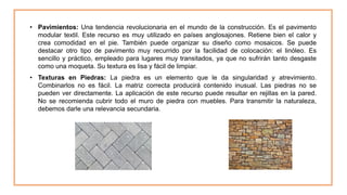 • Pavimientos: Una tendencia revolucionaria en el mundo de la construcción. Es el pavimento
modular textil. Este recurso es muy utilizado en países anglosajones. Retiene bien el calor y
crea comodidad en el pie. También puede organizar su diseño como mosaicos. Se puede
destacar otro tipo de pavimento muy recurrido por la facilidad de colocación: el linóleo. Es
sencillo y práctico, empleado para lugares muy transitados, ya que no sufrirán tanto desgaste
como una moqueta. Su textura es lisa y fácil de limpiar.
• Texturas en Piedras: La piedra es un elemento que le da singularidad y atrevimiento.
Combinarlos no es fácil. La matriz correcta producirá contenido inusual. Las piedras no se
pueden ver directamente. La aplicación de este recurso puede resultar en rejillas en la pared.
No se recomienda cubrir todo el muro de piedra con muebles. Para transmitir la naturaleza,
debemos darle una relevancia secundaria.
 