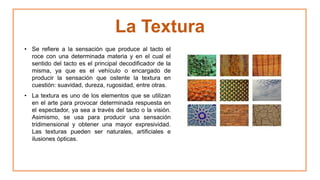 La Textura
• Se refiere a la sensación que produce al tacto el
roce con una determinada materia y en el cual el
sentido del tacto es el principal decodificador de la
misma, ya que es el vehículo o encargado de
producir la sensación que ostente la textura en
cuestión: suavidad, dureza, rugosidad, entre otras.
• La textura es uno de los elementos que se utilizan
en el arte para provocar determinada respuesta en
el espectador, ya sea a través del tacto o la visión.
Asimismo, se usa para producir una sensación
tridimensional y obtener una mayor expresividad.
Las texturas pueden ser naturales, artificiales e
ilusiones ópticas.
 