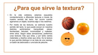 ¿Para que sirve la textura?
• En la vida cotidiana, estamos expuestos
constantemente a diferentes texturas a través de
nuestro sentido del tacto. Así ocurre cuando
agarramos un objeto, tocamos algo o nos vestimos.
• Por medio de las texturas, se estimula nuestro
sentido del tacto, lo que puede evocar en nosotros
distintos sentimientos: tranquilidad, placer,
familiaridad, felicidad, incomodidad y malestar,
entre otros. Según estas sensaciones, preferimos
unas texturas más que otras, y por tanto ciertos
materiales y diseños antes que otros. Es la textura
lo que permite distinguir si se trata de una naranja,
un balón de baloncesto o una bola de peluche.
 
