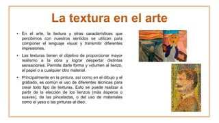 La textura en el arte
• En el arte, la textura y otras características que
percibimos con nuestros sentidos se utilizan para
componer el lenguaje visual y transmitir diferentes
impresiones.
• Las texturas tienen el objetivo de proporcionar mayor
realismo a la obra y lograr despertar distintas
sensaciones. Permite darle forma y volumen al lienzo,
al papel o a cualquier otro material.
• Principalmente en la pintura, así como en el dibujo y el
grabado, es común el uso de diferentes técnicas para
crear todo tipo de texturas. Esto se puede realizar a
partir de la elección de los lienzos (más ásperos o
suaves), de las pinceladas, o del uso de materiales
como el yeso o las pinturas al óleo.
 