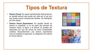 Tipos de Textura
• Textura Visual: Es aquel estrictamente bidimensional,
es aquella textura que puede ser vista por el ojo aun
que puede evocar sensaciones táctiles. Se distinguen
por tres clases.
• Textura Visual Espontanea: Es aquella donde no
decora la superficie, si no es parte del proceso de
creación visual, la figura y la textura no pueden ser
separados por que las ramas de mano accidentales
contiene frecuentemente una textura espontanea
como el soplado el esparcido, la integración de colores
en forma natural.
 
