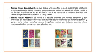 • Textura Visual Decorativa: Es la que decora una superficie y queda subordinada a la figura
en otras palabras la textura misma es un agregado que puede ser quitado sin afectar mucho a
las figuras y su interrelación en el diseño puede ser dibujadas a mano u obtenidas por
recursos especiales que nos brinda la computadora.
• Textura Visual Mecánica: Se refiere a la textura obtenidas por medios mecánicos y son
artificiales, sin necesidad de modificar su naturaleza se puede emplear de manera decorativa y
genera cierto reñive, ejemplos tramas, tipografías, papeles con texturas, catones, micas,
cuero, papeles liso, corrospum, telas, plásticos etc.
 
