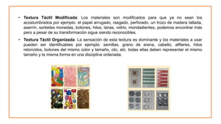 • Textura Táctil Modificada: Los materiales son modificados para que ya no sean los
acostumbrados por ejemplo: el papel arrugado, rasgado, perforado, un trozo de madera tallada,
aserrín, sorbetes monedas, botones, hilos, lanas, vidrio, mondadientes, podemos encontrar más
pero a pesar de su transformación sigue siendo reconocibles.
• Textura Táctil Organizada: La sensación de esta textura es dominante y los materiales a usar
pueden ser identificables por ejemplo: semillas, grano de arena, cabello, alfileres, hilos
retorcidos, botones del mismo color y tamaño, clic, etc. todas ellas deben representar el mismo
tamaño y la misma forma en una disciplina ordenada.
 