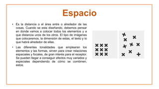 Espacio
• Es la distancia o el área entre o alrededor de las
cosas. Cuando se esta diseñando, debemos pensar
en donde vamos a colocar todos los elementos y a
que distancia unos de los otros. El tipo de imágenes
que colocaremos, la dimensión de estas, el texto y lo
que habrá alrededor de ellas.
• Las diferentes tonalidades que emplearan los
elementos y las formas, sirven para crear relaciones
espaciales y focales, de gran interés para el receptor.
Se pueden llegar a conseguir efectos muy variados y
especiales dependiendo de cómo se combinen,
estos.
 