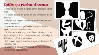 Efectos que produce el espacio
Efectos que nos produce el espacio, dentro de nuestro campo
visual:
- Al utilizar espacio en blanco en una composición, el ojo
descansa.
- Utilizando una pequeña cantidad de espacio creamos lazos
entre los elementos.
- Lograremos una mayor profundidad en nuestro diseño si
superponemos un elemento con otro.
- Si utilizamos mucho espacio en blanco, alrededor de un
objeto, imagen o texto, conseguiremos que sobresalga y
destaque del resto de la composición.
- Los grandes márgenes ayudan a seguir un diseño una de
forma más fácil.
- Si utilizamos un espaciamiento desigual entre los elementos,
crearemos una página dinámica.
 