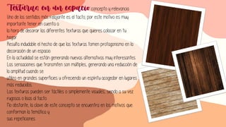 Texturas en un espacio concepto y relevancia
Uno de los sentidos más relajante es el tacto; por este motivo es muy
importante tener en cuenta a
la hora de decorar las diferentes texturas que quieres colocar en tu
hogar.
Resulta indudable el hecho de que las texturas tomen protagonismo en la
decoración de un espacio.
En la actualidad se están generando nuevas alternativas muy interesantes.
Las sensaciones que transmiten son múltiples, generando una reducción de
la amplitud cuando se
utiliza en grandes superficies u ofreciendo un espíritu acogedor en lugares
más reducidos.
Las texturas pueden ser táctiles o simplemente visuales, siendo a su vez
rugosas o lisas al tacto.
No obstante, la clave de este concepto se encuentra en los motivos que
conforman la temática y
sus repeticiones.
 