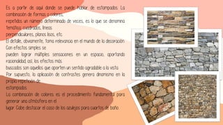 Es a partir de aquí donde se puede hablar de estampados. La
combinación de formas o colores,
repetidos un número determinado de veces, es lo que se denomina
temática: cuadrados, líneas
perpendiculares, planos lisos, etc.
El detalle, obviamente, toma relevancia en el mundo de la decoración.
Con efectos simples se
pueden lograr múltiples sensaciones en un espacio, aportando
racionalidad; así, los efectos más
buscados son aquellos que aporten un sentido agradable a la vista.
Por supuesto, la aplicación de contrastes genera dinamismo en la
propia repetición de
estampados.
La combinación de colores es el procedimiento fundamental para
generar una atmósfera en el
lugar. Cabe destacar el caso de los azulejos para cuartos de baño.
 