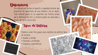 Se entiende por textura el aspecto o rugosidad exterior que
presentan las superficies de una materia o de un objeto.
Todo material posee en su superficie una textura propia
que lo diferencia de otro. La textura puede ser apreciada a
través del tacto o de la vista.
Definición
Tipos de textura
Podemos crear tres grupos para clasificar los distintos tipos
de texturas.
• Visuales y táctiles.
• Naturales y artificiales.
• Orgánicas y geométricas.
 