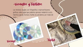 -Visuales y táctiles
Las texturas visuales son fotografías o representaciones
gráficas sobre papel que podemos apreciar mediante la vista,
mientras que las texturas táctiles las percibimos por medio del
tacto.
Visual Táctil
 