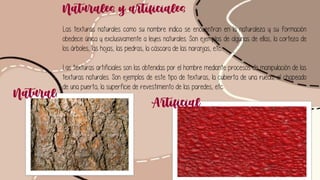 Naturales y artificiales
Las texturas naturales como su nombre indica se encuentran en la naturaleza y su formación
obedece única y exclusivamente a leyes naturales. Son ejemplos de algunas de ellas, la corteza de
los árboles, las hojas, las piedras, la cáscara de las naranjas, etc...
Las texturas artificiales son las obtenidas por el hombre mediante procesos de manipulación de las
texturas naturales. Son ejemplos de este tipo de texturas, la cubierta de una rueda, el chapeado
de una puerta, la superficie de revestimiento de las paredes, etc.
Naturall
Artificial
 
