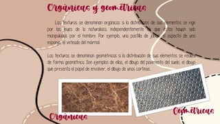 Orgánicas y geométricas
Las texturas se denominan orgánicas si la distribución de sus elementos se rige
por las leyes de la naturaleza, independientemente de que éstas hayan sido
manipuladas por el hombre. Por ejemplo, una pastilla de jabón, el aspecto de una
esponja, el veteado del mármol...
Las texturas se denominan geométricas si la distribución de sus elementos se realiza
de forma geométrica. Son ejemplos de ellas, el dibujo del pavimento del suelo, el dibujo
que presenta el papel de envolver, el dibujo de unas cortinas...
Orgánicas
Geométricas
 
