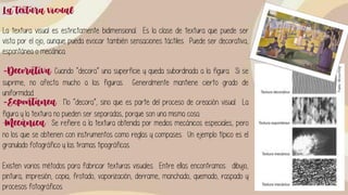 La textura visual
La textura visual es estrictamente bidimensional. Es la clase de textura que puede ser
vista por el ojo, aunque pueda evocar también sensaciones táctiles. Puede ser decorativa,
espontánea o mecánica.
-Decorativa: Cuando “decora” una superficie y queda subordinada a la figura. Si se
suprime, no afecta mucho a las figuras. Generalmente mantiene cierto grado de
uniformidad.
-Espontanea : No “decora”, sino que es parte del proceso de creación visual. La
figura y la textura no pueden ser separadas, porque son una misma cosa.
-Mecánica : Se refiere a la textura obtenida por medios mecánicos especiales, pero
no los que se obtienen con instrumentos como reglas y compases. Un ejemplo típico es el
granulado fotográfico y las tramas tipográficas.
Existen varios métodos para fabricar texturas visuales. Entre ellas encontramos: dibujo,
pintura, impresión, copia, frotado, vaporización, derrame, manchado, quemado, raspado y
procesos fotográficos.
 