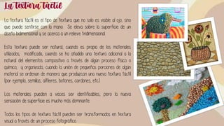 La textura táctil
La textura táctil es el tipo de textura que no solo es visible al ojo, sino
que puede sentirse con la mano. Se eleva sobre la superficie de un
diseño bidimensional y se acerca a un relieve tridimensional.
Esta textura puede ser natural, cuando es propia de los materiales
utilizados; modificada, cuando se ha añadido una textura adicional a la
natural del elementos compositivo a través de algún proceso físico o
químico; y organizada, cuando la unión de pequeñas porciones de algún
material se ordenan de manera que produzcan una nueva textura táctil
(por ejemplo, semillas, alfileres, botones, cordones, etc.).
Los materiales pueden a veces ser identificables, pero la nueva
sensación de superficie es mucho más dominante.
Todos los tipos de textura táctil pueden ser transformados en textura
visual a través de un proceso fotográfico.
 
