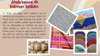 Elaboración de
texturas táctiles
La técnica del collage puede emplearse para la
confección de composiciones con texturas táctiles. Esta
técnica consiste en elegir materiales como pueden ser
palillos, cartón, arpilleras, papeles, hojas de árboles, etc.
Una vez seleccionados los materiales que vamos a
utilizar teniendo en cuenta sus características de
textura y color, se fijan con algún tipo de pegamento o
cola sobre una superficie rígida. Después se pueden
pintar para dar mayor uniformidad a las texturas.
 