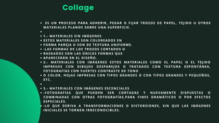 Collage
ES UN PROCESO PARA ADHERIR, PEGAR O FIJAR TROZOS DE PAPEL, TEJIDO U OTROS
MATERIALES PLANOS SOBRE UNA SUPERFICIE.


1.- MATERIALES SIN IMÁGENES
ESTOS MATERIALES SON COLOREADOS EN
FORMA PAREJA O SON DE TEXTURA UNIFORME.
-LAS FORMAS DE LOS TROZOS CORTADOS O
RASGADOS SON LAS ÚNICAS FORMAS QUE
APARECERÁN EN EL DISEÑO.
2.- MATERIALES CON IMÁGENES ESTOS MATERIALES COMO EL PAPEL O EL TEJIDO
IMPRESOS CON DIBUJOS DESPAREJOS O TRATADOS CON TEXTURA ESPONTÁNEA,
FOTOGRAFÍAS CON FUERTES CONTRASTE DE TONO
O COLOR, HOJAS IMPRESAS CON TIPOS GRANDES O CON TIPOS GRANDES Y PEQUEÑOS,
ETC.


3.- MATERIALES CON IMÁGENES ESCENCIALES
-FOTOGRAFÍAS QUE PUEDEN SER CORTADAS Y NUEVAMENTE DISPUESTAS O
COMBINADAS CON OTRAS FOTOGRAFÍAS,PARA FINES DRAMÁTICOS O POR EFECTOS
ESPECIALES.
-LO QUE DERIVA A TRANSFORMACIONES O DISTORSIONES, SIN QUE LAS IMÁGENES
INICIALES SE TORNEN IRRECONOCIBLES.
 