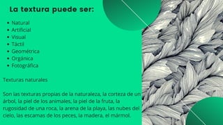 La textura puede ser:
Natural
Artificial
Visual
Táctil
Geométrica
Orgánica
Fotográfica
Texturas naturales
Son las texturas propias de la naturaleza, la corteza de un

árbol, la piel de los animales, la piel de la fruta, la

rugosidad de una roca, la arena de la playa, las nubes del

cielo, las escamas de los peces, la madera, el mármol.
 
