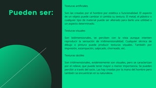 Pueden ser:
Texturas artificiales
Son las creadas por el hombre por estética o funcionalidad. El aspecto
de un objeto puede cambiar si cambia su textura. El metal, el plástico o
cualquier tipo de material puede ser alterado para darle una utilidad o
un aspecto determinado.
Texturas visuales
Son bidimensionales, se perciben con la vista aunque intenten
reproducir la sensación de tridimensionalidad. Cualquier técnica de
dibujo o pintura puede producir texturas visuales. También por
impresión, estampación, salpicado, chorreado, etc.
Texturas táctiles
Son tridimensionales, evidentemente son visuales, pero se caracterizan
por el relieve, que puede tener mayor o menor importancia. Se pueden
percibir a través del tacto. Las hay creadas por la mano del hombre pero
también se encuentran en la naturaleza.
 