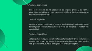 Texturas geométricas
Son consecuencia de la asociación de signos gráficos, de forma
organizada o arbitraria, con elementos gráficos (bidimensionales) o
táctiles (tridimensionales).
Texturas orgánicas
Deriva de la composición de la materia, es aleatoria y los elementos que
la configuran son variables aunque a veces los patrones se repiten con
regularidad.
Texturas fotográficas
Al fotografiar cualquier superficie fotografiamos también su textura que
adquiere un nuevo significado. Permite percibir las sensaciones táctiles
con gran realismo, aunque no deja de ser una ilusión óptica.
 
