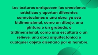 Las texturas enriquecen las creaciones

artísticas y aportan diferentes
connotaciones a una obra, ya sea

bidimensional, como un dibujo, una

pintura o un grabado, o
tridimensional, como una escultura o un

relieve, una obra arquitectónica o

cualquier objeto diseñado por el hombre.


 