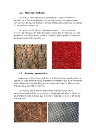 2.2. Naturales y artificiales
Las texturas naturales como su nombre indica se encuentran en la
naturaleza y su formación obedece única y exclusivamente a leyes naturales.
Son ejemplos de algunas de ellas, la corteza de los árboles, las hojas, las piedras,
la cáscara de las naranjas, etc...
Las texturas artificiales son las obtenidas por el hombre mediante
procesos de manipulación de las texturas naturales. Son ejemplos de este tipo
de texturas, la cubierta de una rueda, el chapeado de una puerta, la superficie
de revestimiento de las paredes, etc.
2.3. Orgánicas y geométricas
Las texturas se denominan orgánicas si la distribución de sus elementos se
rige por las leyes de la naturaleza, independientemente de que éstas hayan sido
manipuladas por el hombre. Por ejemplo, una pastilla de jabón, el aspecto de
una esponja, el veteado del mármol...
Las texturas se denominan geométricas si la distribución de sus
elementos se realiza de forma geométrica. Son ejemplos de ellas, el dibujo del
pavimento del suelo, el dibujo que presenta el papel de envolver, el dibujo de
unas cortinas...
 