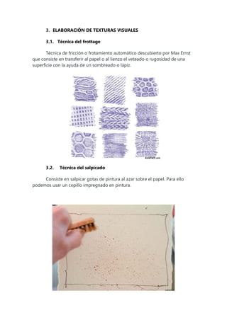 3. ELABORACIÓN DE TEXTURAS VISUALES
3.1. Técnica del frottage
Técnica de fricción o frotamiento automático descubierto por Max Ernst
que consiste en transferir al papel o al lienzo el veteado o rugosidad de una
superficie con la ayuda de un sombreado o lápiz.
3.2. Técnica del salpicado
Consiste en salpicar gotas de pintura al azar sobre el papel. Para ello
podemos usar un cepillo impregnado en pintura.
 
