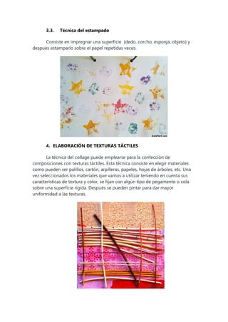3.3. Técnica del estampado
Consiste en impregnar una superficie (dedo, corcho, esponja, objeto) y
después estamparlo sobre el papel repetidas veces.
4. ELABORACIÓN DE TEXTURAS TÁCTILES
La técnica del collage puede emplearse para la confección de
composiciones con texturas táctiles. Esta técnica consiste en elegir materiales
como pueden ser palillos, cartón, arpilleras, papeles, hojas de árboles, etc. Una
vez seleccionados los materiales que vamos a utilizar teniendo en cuenta sus
características de textura y color, se fijan con algún tipo de pegamento o cola
sobre una superficie rígida. Después se pueden pintar para dar mayor
uniformidad a las texturas.
 