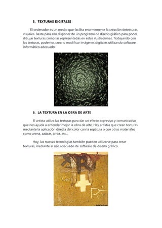 5. TEXTURAS DIGITALES
El ordenador es un medio que facilita enormemente la creación detexturas
visuales. Basta para ello disponer de un programa de diseño gráfico para poder
dibujar texturas como las representadas en estas ilustraciones. Trabajando con
las texturas, podemos crear o modificar imágenes digitales utilizando software
informático adecuado.
6. LA TEXTURA EN LA OBRA DE ARTE
El artista utiliza las texturas para dar un efecto expresivo y comunicativo
que nos ayuda a entender mejor la obra de arte. Hay artistas que crean texturas
mediante la aplicación directa del color con la espátula o con otros materiales
como arena, azúcar, arroz, etc...
Hoy, las nuevas tecnologías también pueden utilizarse para crear
texturas, mediante el uso adecuado de software de diseño gráfico.
 