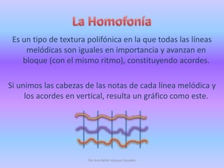 La HomofoníaEs un tipo de textura polifónica en la que todas las líneas melódicas son iguales en importancia y avanzan en bloque (con el mismo ritmo), constituyendo acordes.Si unimos las cabezas de las notas de cada línea melódica y los acordes en vertical, resulta un gráfico como este.Por Ana Belén Vázquez Secades