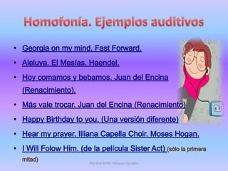 Homofonía. Ejemplos auditivosGeorgia on my mind. Fast Forward. Aleluya. El Mesías. Haendel. Hoy comamos y bebamos. Juan del Encina (Renacimiento). Más vale trocar. Juan del Encina (Renacimiento)Happy Birthday to you. (Unaversióndiferente)Hear my prayer. IllianaCapella Choir. Moses Hogan. I WillFolowHim. (de la película SisterAct) (sólo la primera mitad)Por Ana Belén Vázquez Secades
