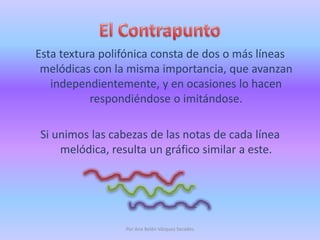 El ContrapuntoEsta textura polifónica consta de dos o más líneas melódicas con la misma importancia, que avanzan independientemente, y en ocasiones lo hacen  respondiéndose o imitándose. Si unimos las cabezas de las notas de cada línea melódica, resulta un gráfico similar a este.Por Ana Belén Vázquez Secades
