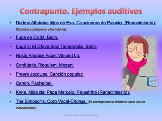 Contrapunto. Ejemplos auditivosDadme Albricias hijos de Eva. Cancionero de Palacio. (Renacimiento). (Combina contrapunto y homofonía). Fuga en Do M. Bach. Fuga 3. El Clave Bien Temperado. Bach. Nokia RingtonFuge. Vincent Lo. Confutatis. Requiem. Mozart. Freere Jacques. Canción popular. Canon. Pachelbel. Kyrie. Misa del Papa Marcelo. Palestrina (Renacimiento). TheSimpsons. Coro Vocal-Chorus. (Es contrapunto no imitativo; cada voz es independiente).Por Ana Belén Vázquez Secades