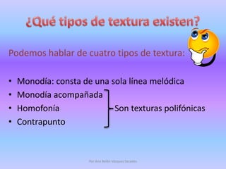 ¿Qué tipos de textura existen?Podemos hablar de cuatro tipos de textura: Monodía: consta de una sola línea melódicaMonodía acompañadaHomofonía                          Son texturas polifónicasContrapuntoPor Ana Belén Vázquez Secades