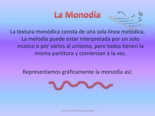 La MonodíaLa textura monódica consta de una sola línea melódica. La melodía puede estar interpretada por un solo músico o por varios al unísono, pero todos tienen la misma partitura y comienzan a la vez. Representamos gráficamente la monodía así:Por Ana Belén Vázquez Secades