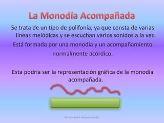 La Monodía AcompañadaSe trata de un tipo de polifonía, ya que consta de varias líneas melódicas y se escuchan varios sonidos a la vez. Está formada por una monodía y un acompañamientonormalmente acórdico.Esta podría ser la representación gráfica de la monodía acompañada.Por Ana Belén Vázquez Secades