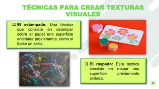 12
TÉCNICAS PARA CREAR TEXTURAS
VISUALES
 El estampado: Una técnica
que consiste en estampar
sobre el papel una superficie
entintada previamente, como si
fuese un sello.
 El raspado: Esta técnica
consiste en raspar una
superficie previamente
pintada.
 
