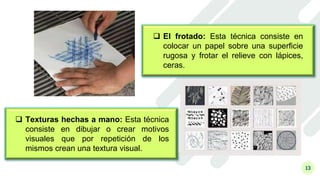 13
 Texturas hechas a mano: Esta técnica
consiste en dibujar o crear motivos
visuales que por repetición de los
mismos crean una textura visual.
 El frotado: Esta técnica consiste en
colocar un papel sobre una superficie
rugosa y frotar el relieve con lápices,
ceras.
 