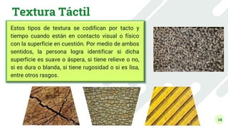 14
Textura Táctil
Estos tipos de textura se codifican por tacto y
tiempo cuando están en contacto visual o físico
con la superficie en cuestión. Por medio de ambos
sentidos, la persona logra identificar si dicha
superficie es suave o áspera, si tiene relieve o no,
si es dura o blanda, si tiene rugosidad o si es lisa,
entre otros rasgos.
 