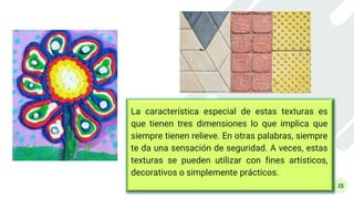 15
La característica especial de estas texturas es
que tienen tres dimensiones lo que implica que
siempre tienen relieve. En otras palabras, siempre
te da una sensación de seguridad. A veces, estas
texturas se pueden utilizar con fines artísticos,
decorativos o simplemente prácticos.
 